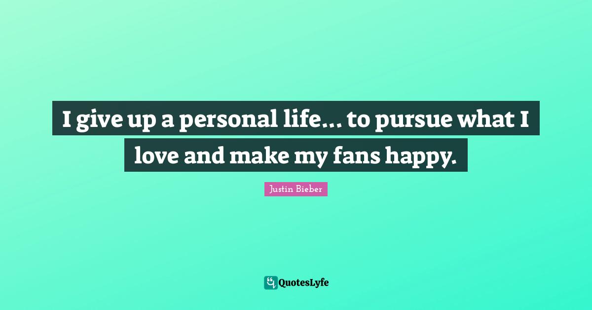 I give up a personal life... to pursue what I love and make my fans happy.