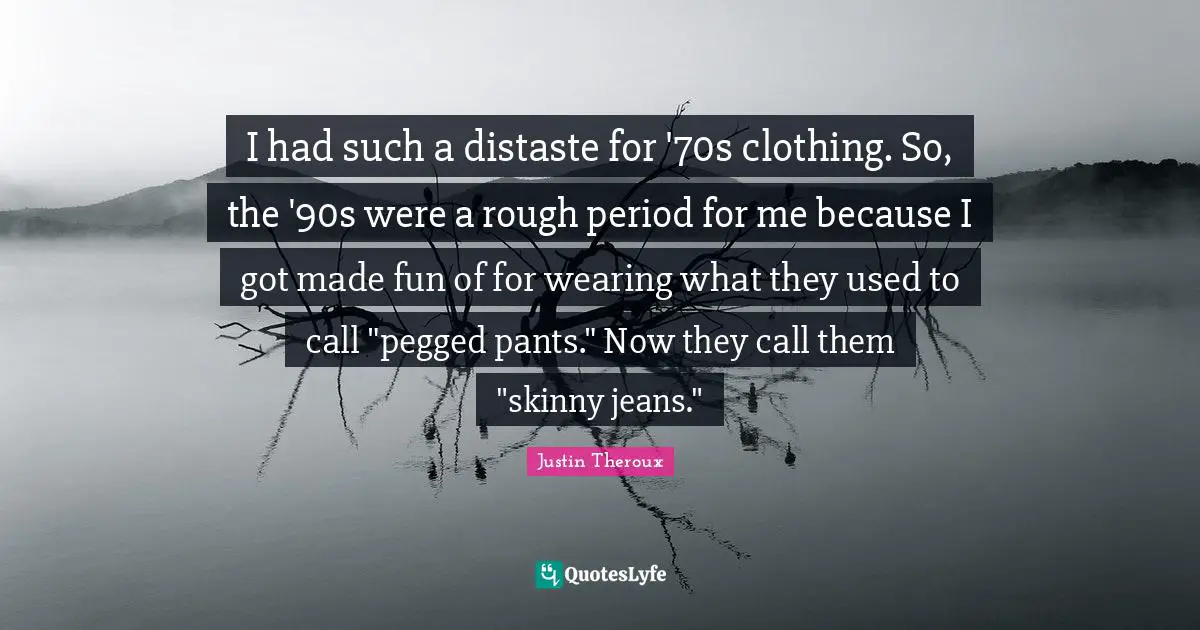 I had such a distaste for '70s clothing. So, the '90s were a rough period for me because I got made fun of for wearing what they used to call "pegged pants." Now they call them "skinny jeans."