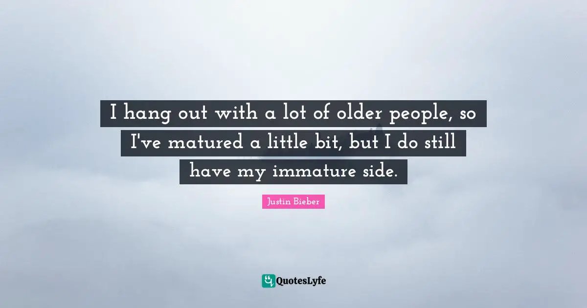 I hang out with a lot of older people, so I've matured a little bit, but I do still have my immature side.