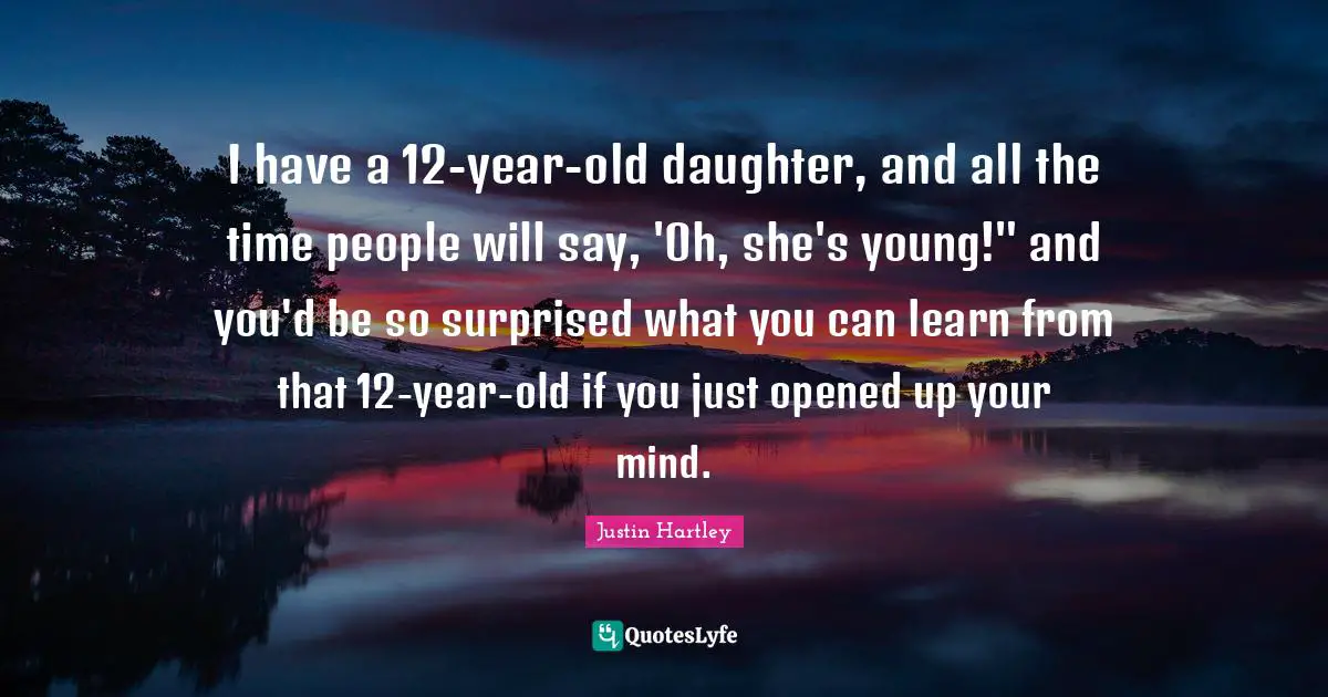 I have a 12-year-old daughter, and all the time people will say, 'Oh, she's young!" and you'd be so surprised what you can learn from that 12-year-old if you just opened up your mind.