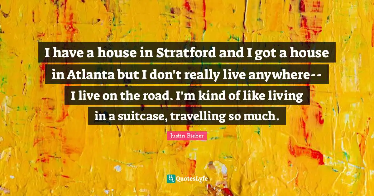 I have a house in Stratford and I got a house in Atlanta but I don't really live anywhere--I live on the road. I'm kind of like living in a suitcase, travelling so much.