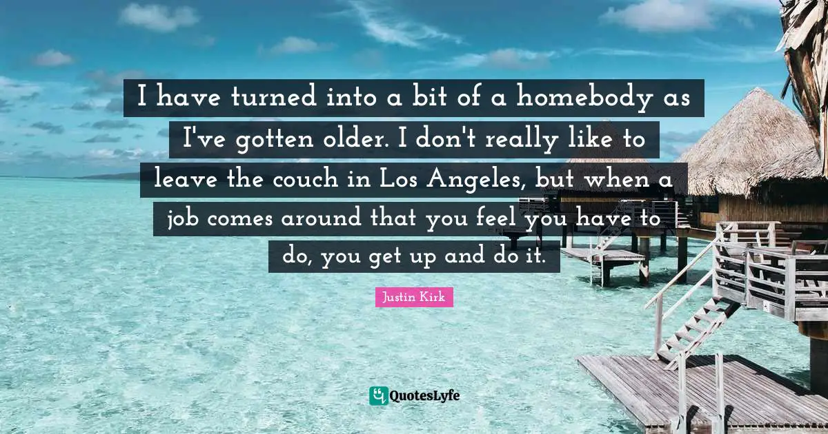 I have turned into a bit of a homebody as I've gotten older. I don't really like to leave the couch in Los Angeles, but when a job comes around that you feel you have to do, you get up and do it.