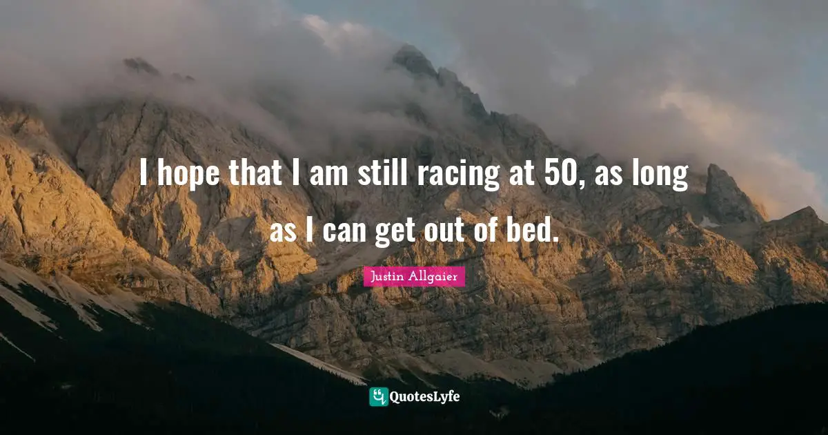 I hope that I am still racing at 50, as long as I can get out of bed.