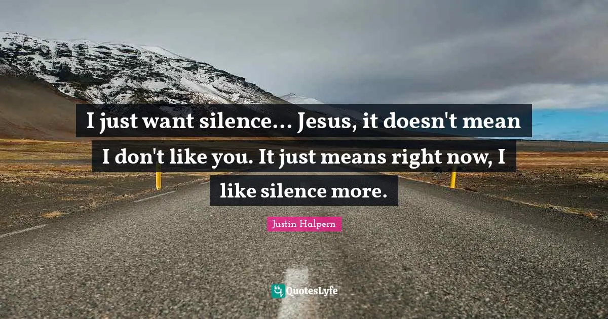 I just want silence... Jesus, it doesn't mean I don't like you. It just means right now, I like silence more.