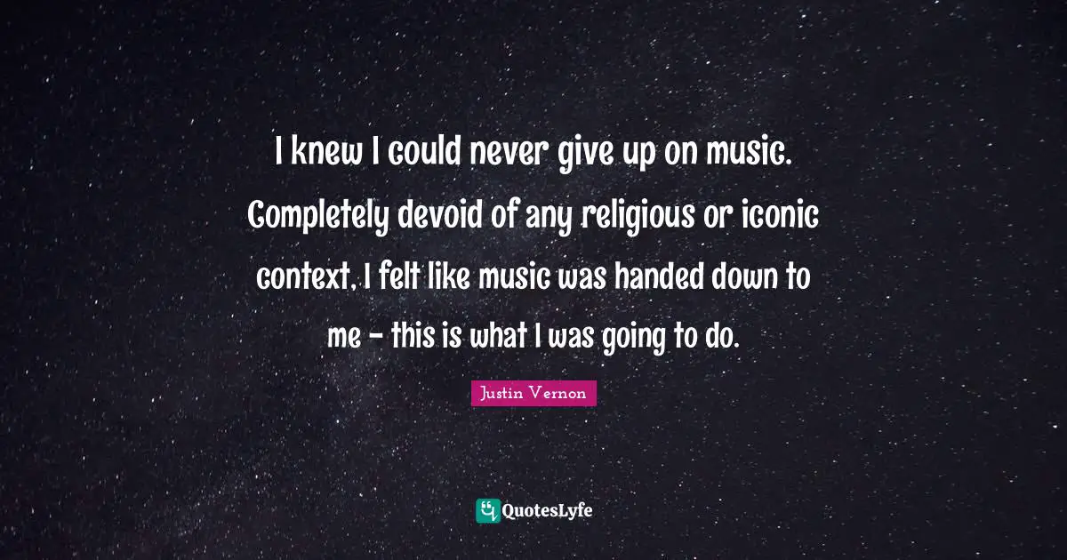 I knew I could never give up on music. Completely devoid of any religious or iconic context, I felt like music was handed down to me - this is what I was going to do.