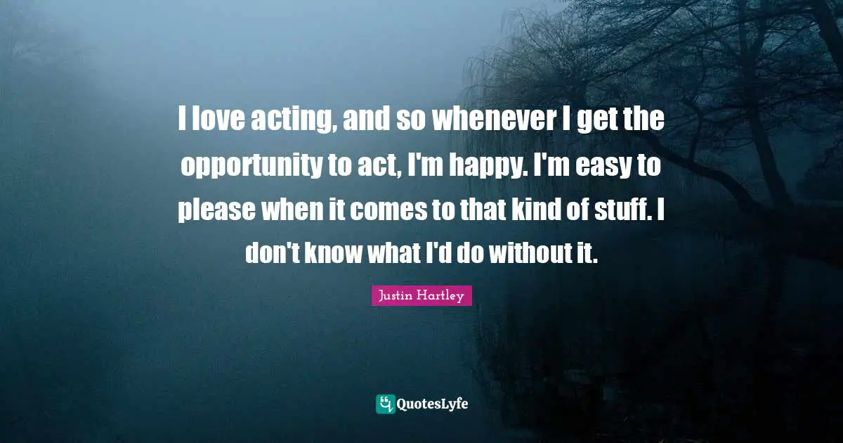 I love acting, and so whenever I get the opportunity to act, I'm happy. I'm easy to please when it comes to that kind of stuff. I don't know what I'd do without it.