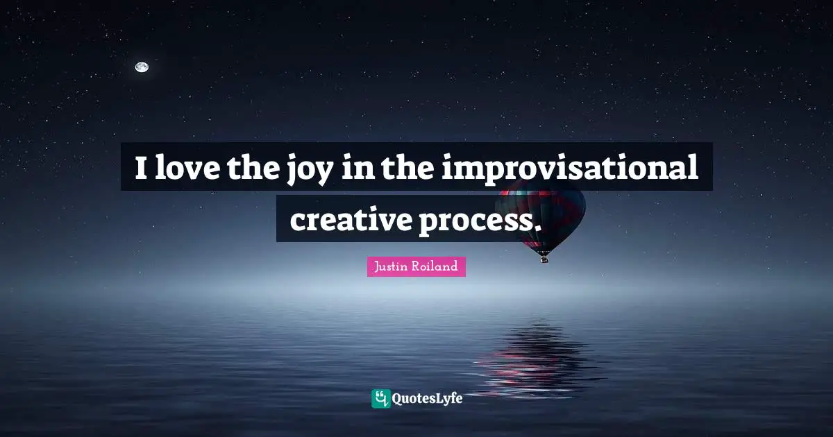 I love the joy in the improvisational creative process.