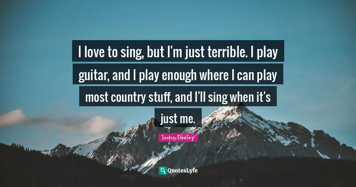 I love to sing, but I'm just terrible. I play guitar, and I play enough where I can play most country stuff, and I'll sing when it's just me.