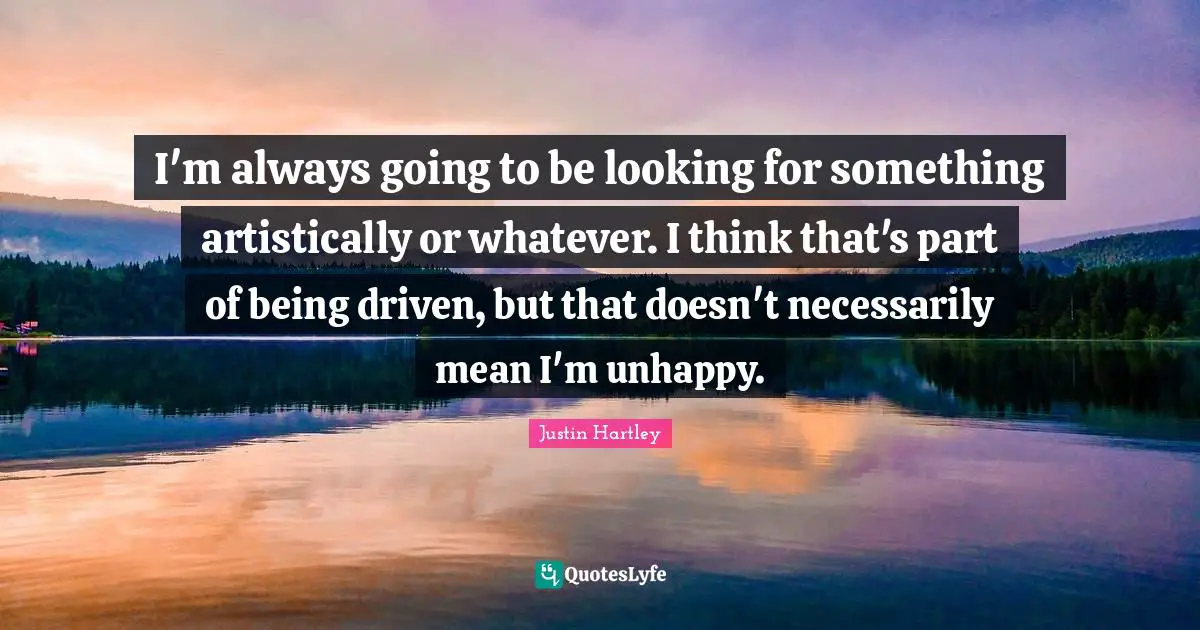 I'm always going to be looking for something artistically or whatever. I think that's part of being driven, but that doesn't necessarily mean I'm unhappy.