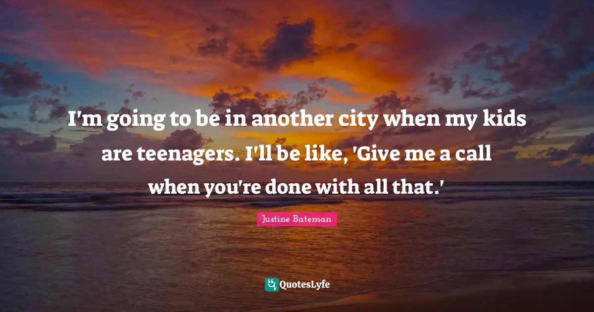 I'm going to be in another city when my kids are teenagers. I'll be like, 'Give me a call when you're done with all that.'