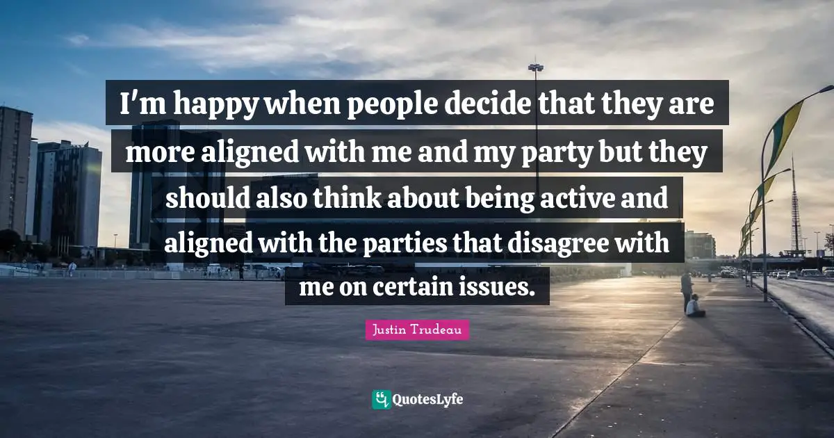 I'm happy when people decide that they are more aligned with me and my party but they should also think about being active and aligned with the parties that disagree with me on certain issues.