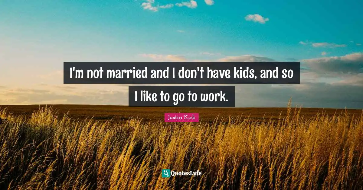 I'm not married and I don't have kids, and so I like to go to work.