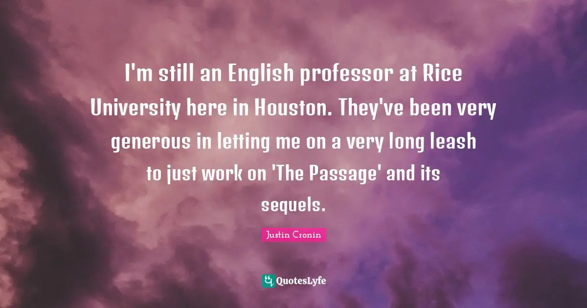 I'm still an English professor at Rice University here in Houston. They've been very generous in letting me on a very long leash to just work on 'The Passage' and its sequels.