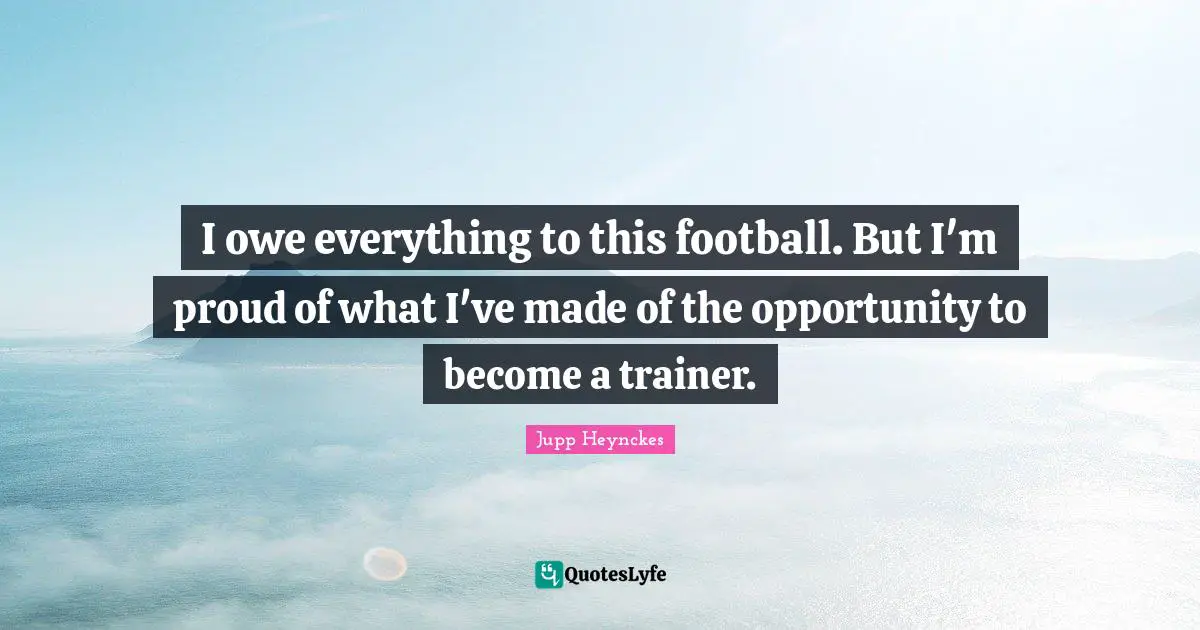 I owe everything to this football. But I'm proud of what I've made of the opportunity to become a trainer.