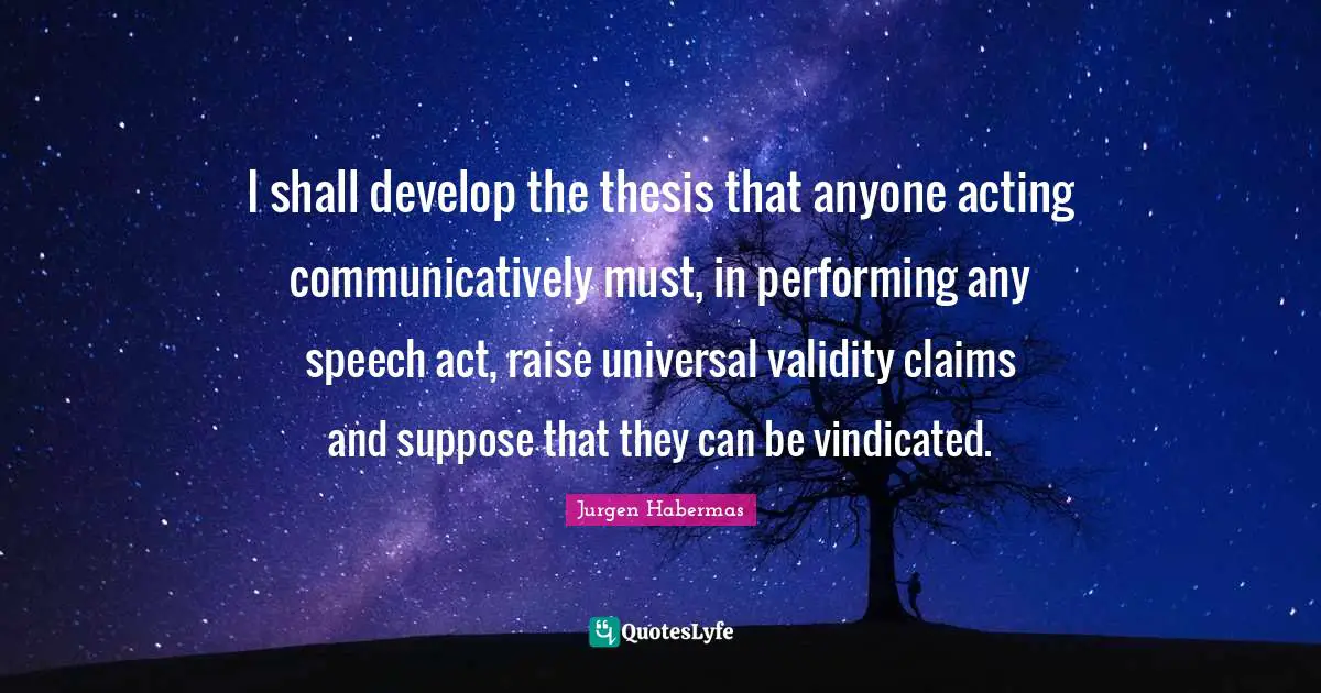 Jurgen Habermas Quotes: "I shall develop the thesis that anyone acting communicatively must, in performing any speech act, raise universal validity claims and suppose that they can be vindicated."