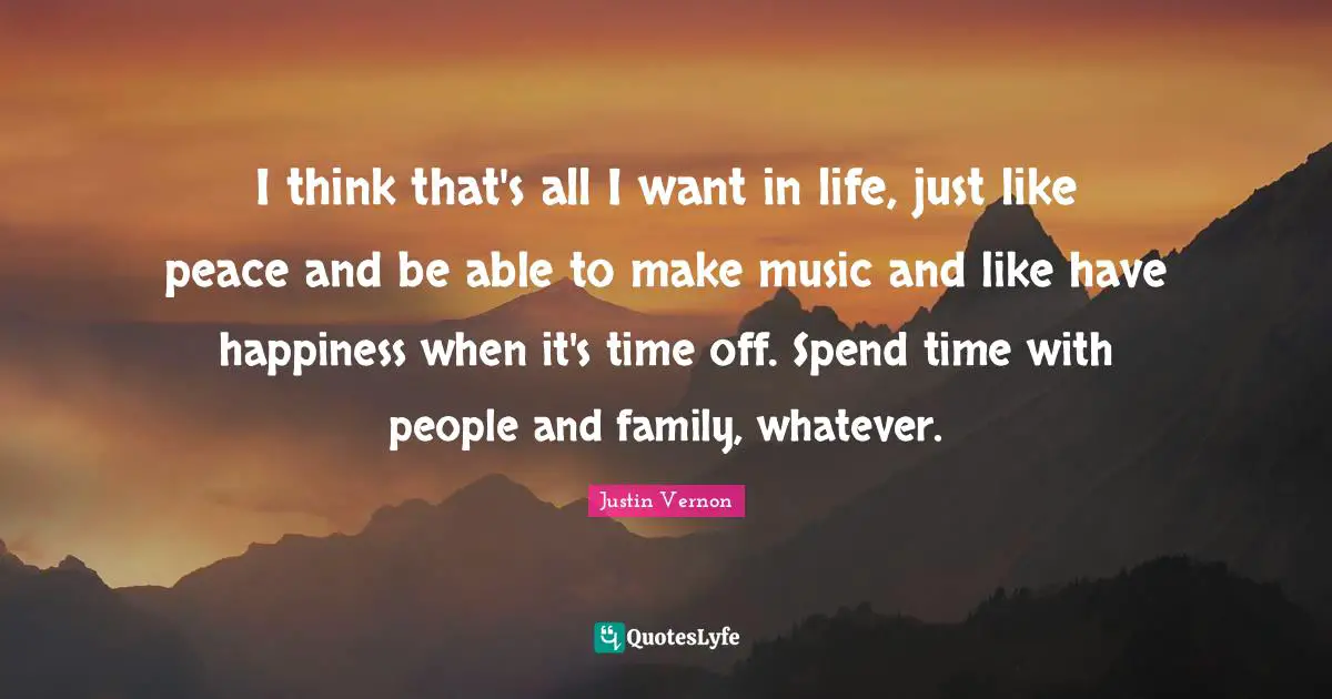 I think that's all I want in life, just like peace and be able to make music and like have happiness when it's time off. Spend time with people and family, whatever.