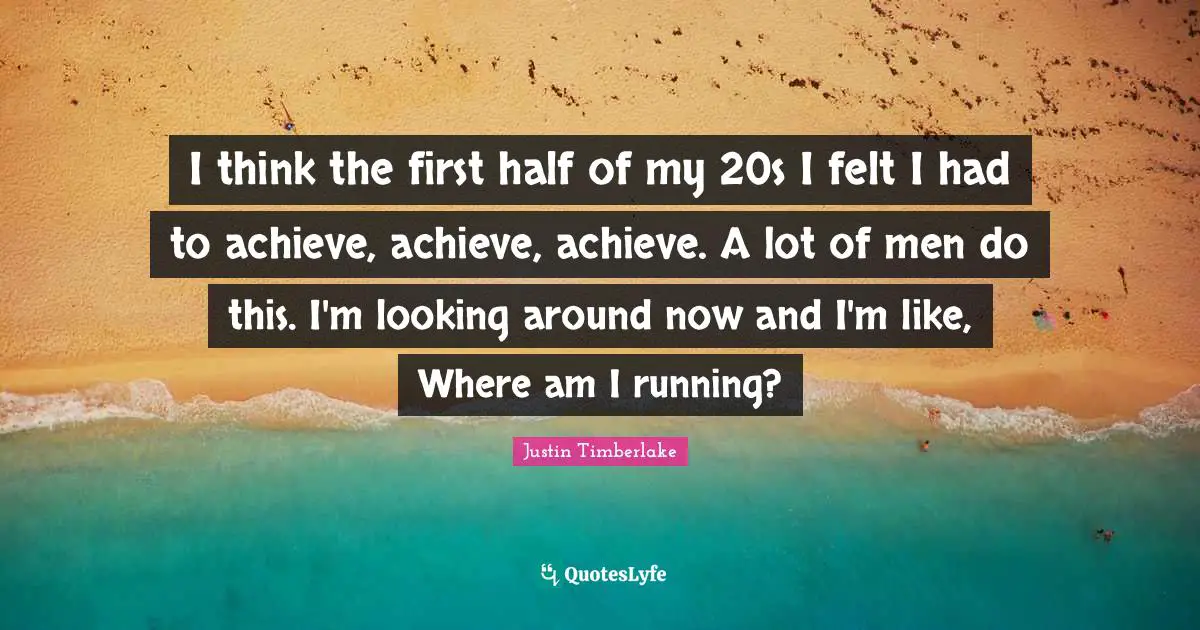 I think the first half of my 20s I felt I had to achieve, achieve, achieve. A lot of men do this. I'm looking around now and I'm like, Where am I running?