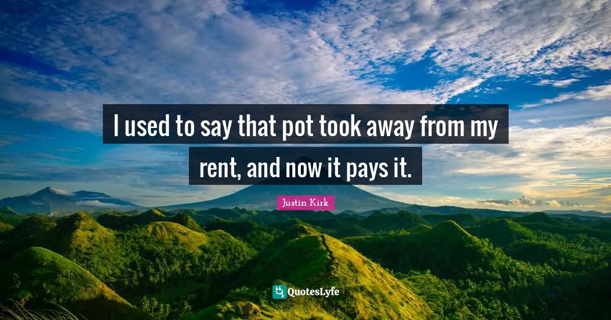 I used to say that pot took away from my rent, and now it pays it.