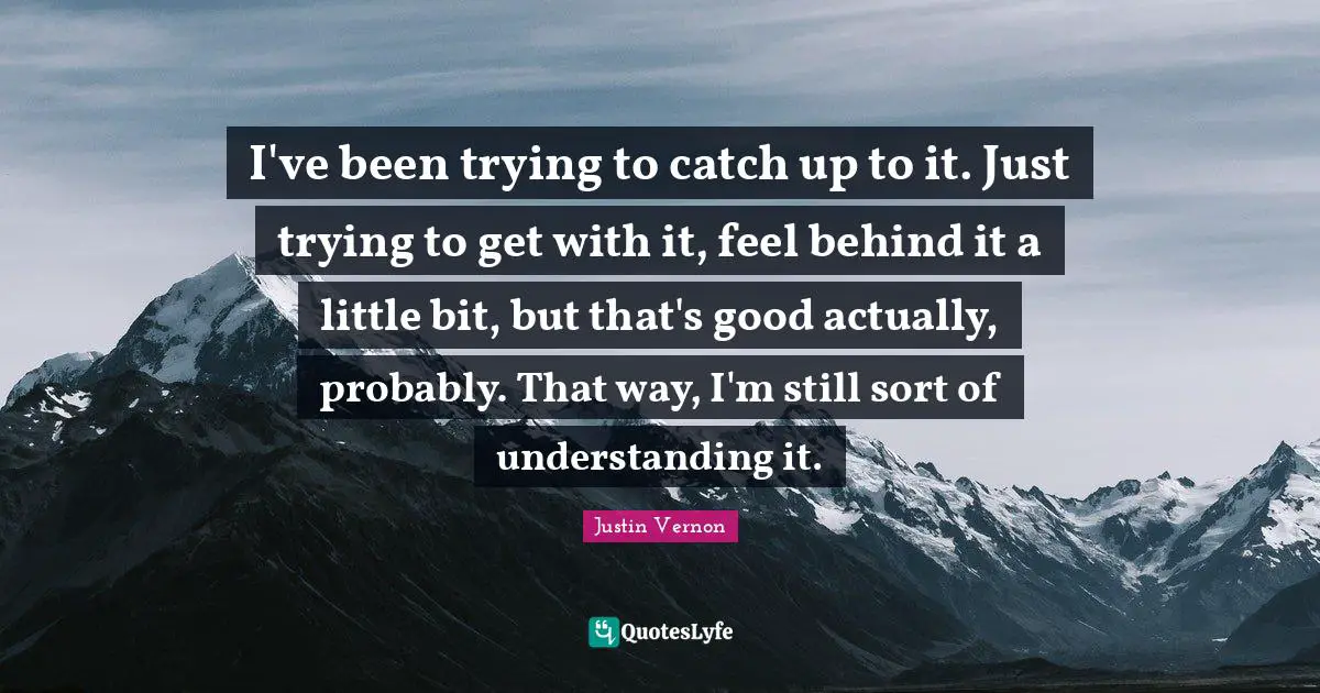 I've been trying to catch up to it. Just trying to get with it, feel behind it a little bit, but that's good actually, probably. That way, I'm still sort of understanding it.