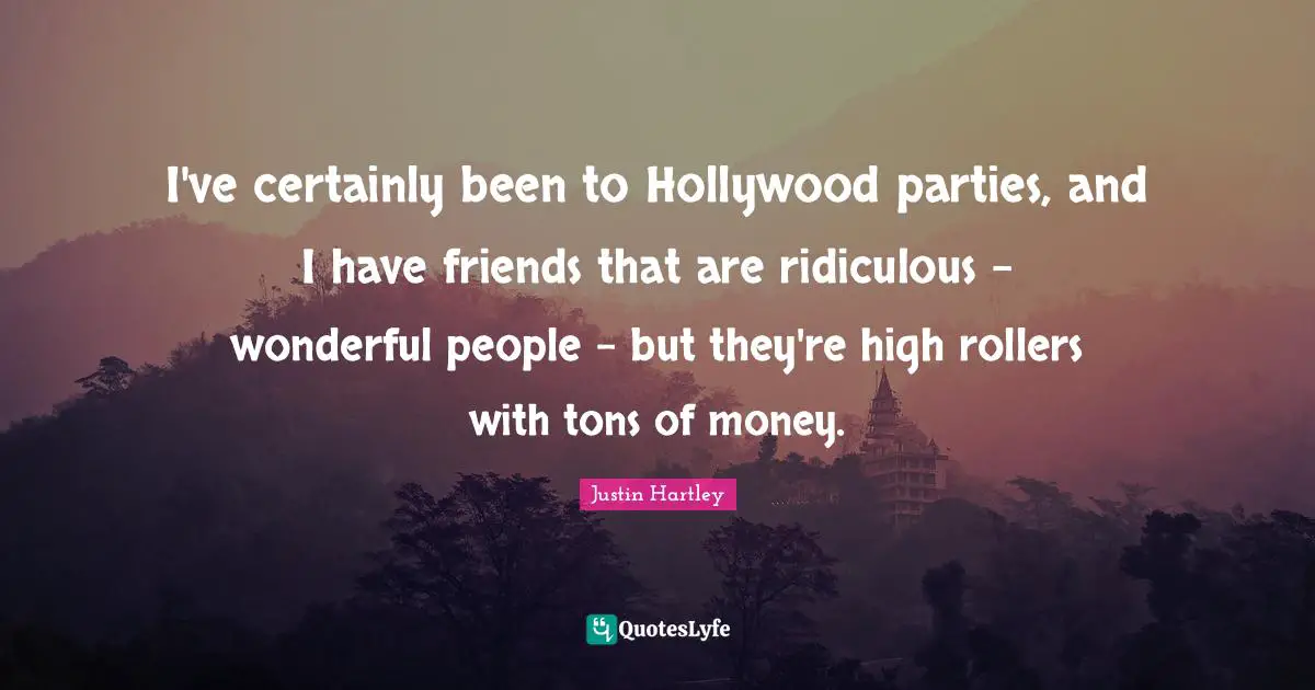 I've certainly been to Hollywood parties, and I have friends that are ridiculous - wonderful people - but they're high rollers with tons of money.