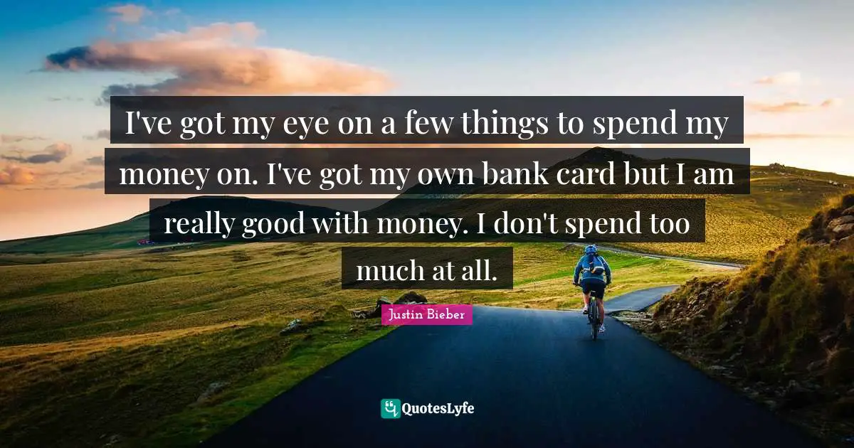 I've got my eye on a few things to spend my money on. I've got my own bank card but I am really good with money. I don't spend too much at all.