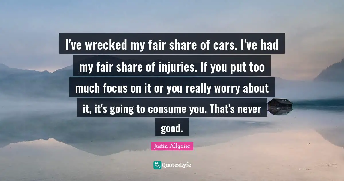 I've wrecked my fair share of cars. I've had my fair share of injuries. If you put too much focus on it or you really worry about it, it's going to consume you. That's never good.