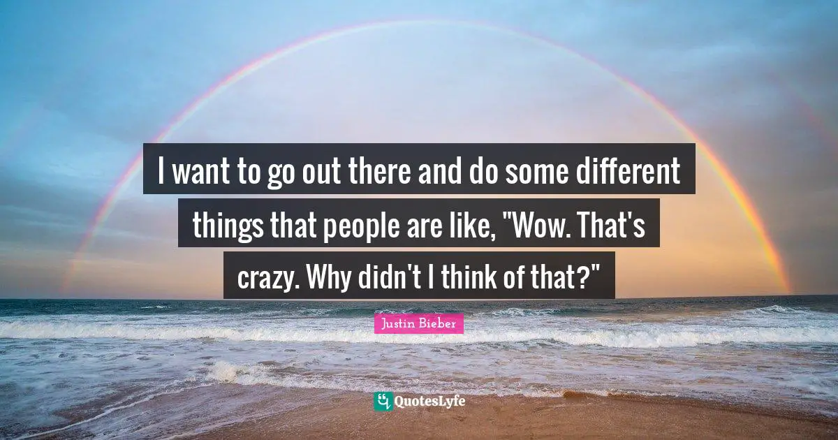 I want to go out there and do some different things that people are like, "Wow. That's crazy. Why didn't I think of that?"