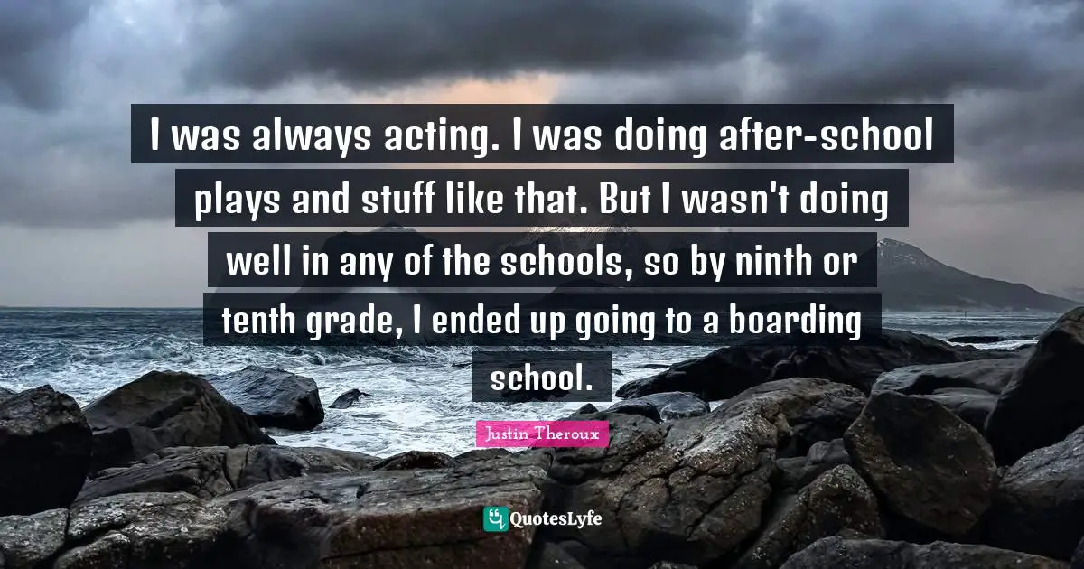 I was always acting. I was doing after-school plays and stuff like that. But I wasn't doing well in any of the schools, so by ninth or tenth grade, I ended up going to a boarding school.