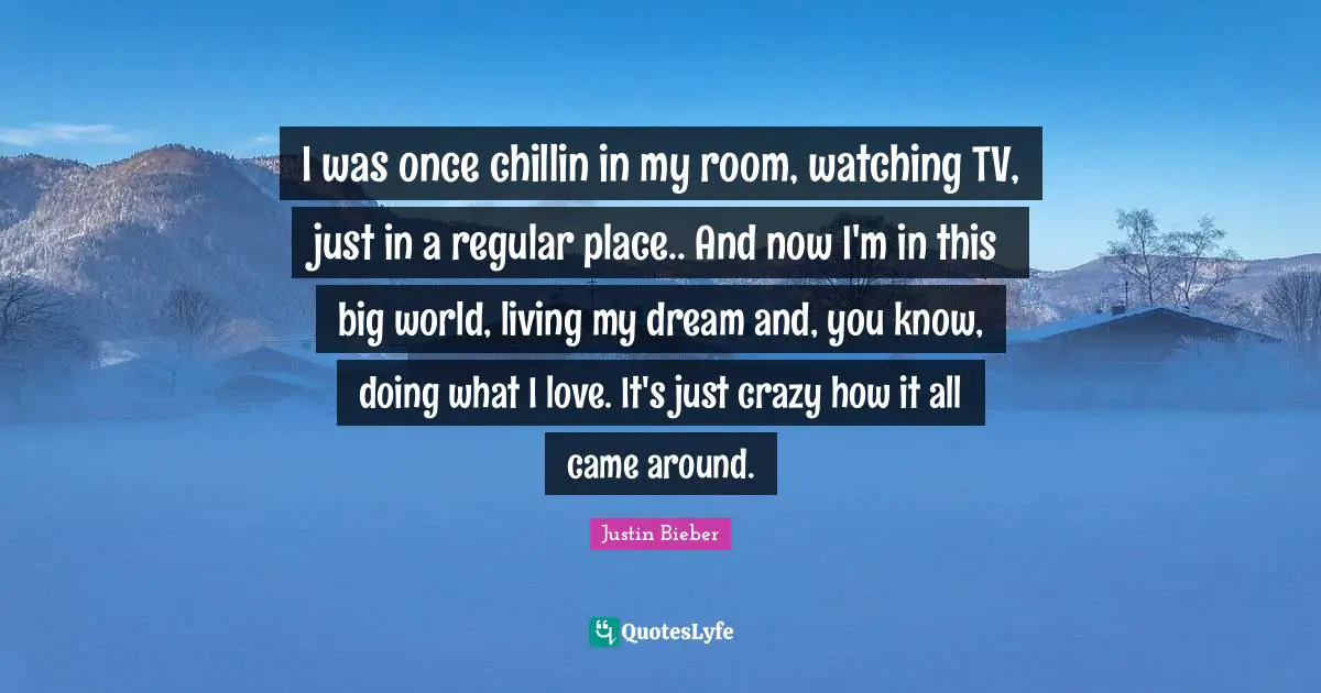 I was once chillin in my room, watching TV, just in a regular place.. And now I'm in this big world, living my dream and, you know, doing what I love. It's just crazy how it all came around.