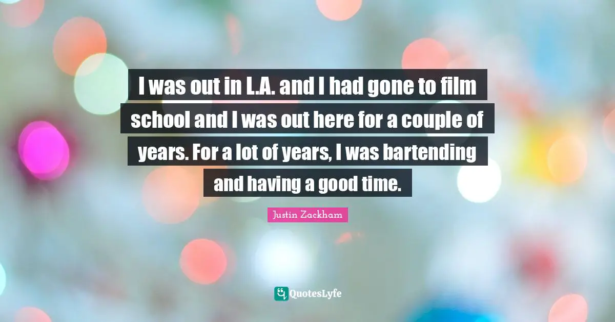 I was out in L.A. and I had gone to film school and I was out here for a couple of years. For a lot of years, I was bartending and having a good time.