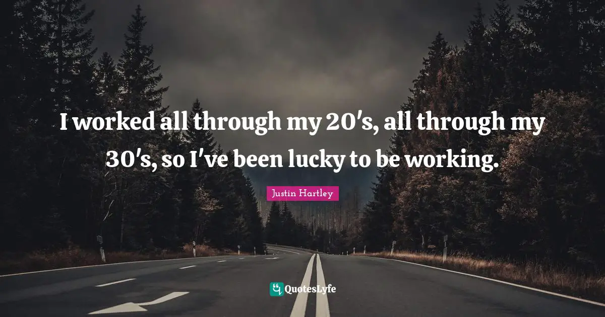 I worked all through my 20's, all through my 30's, so I've been lucky to be working.