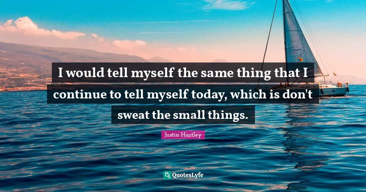 I would tell myself the same thing that I continue to tell myself today, which is don't sweat the small things.