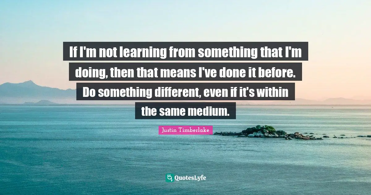 If I'm not learning from something that I'm doing, then that means I've done it before. Do something different, even if it's within the same medium.