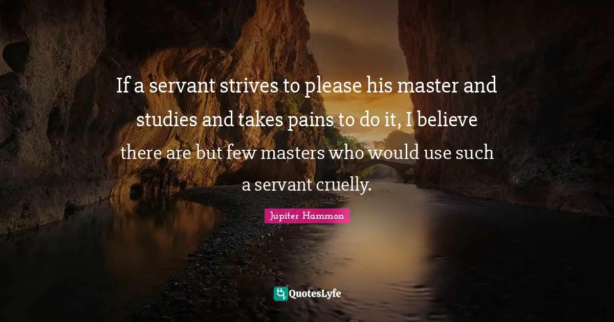 If a servant strives to please his master and studies and takes pains to do it, I believe there are but few masters who would use such a servant cruelly.