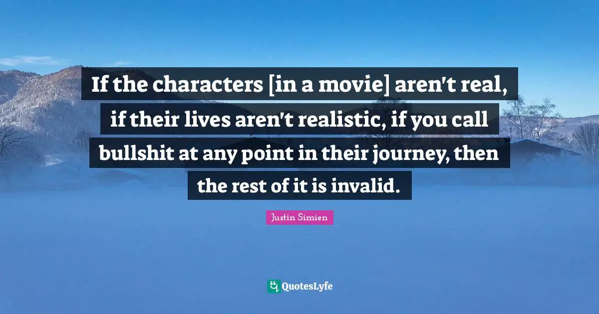 If the characters [in a movie] aren't real, if their lives aren't realistic, if you call bullshit at any point in their journey, then the rest of it is invalid.
