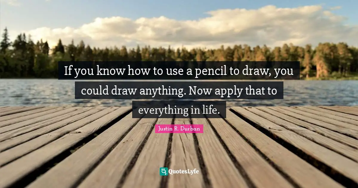 If you know how to use a pencil to draw, you could draw anything. Now apply that to everything in life.