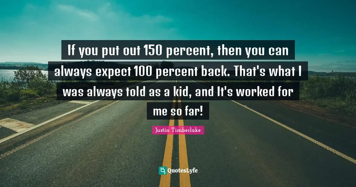 If you put out 150 percent, then you can always expect 100 percent back. That's what I was always told as a kid, and It's worked for me so far!