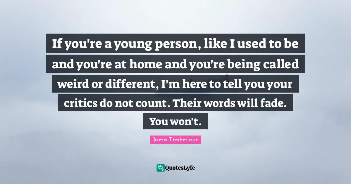If you're a young person, like I used to be and you're at home and you're being called weird or different, I'm here to tell you your critics do not count. Their words will fade. You won't.