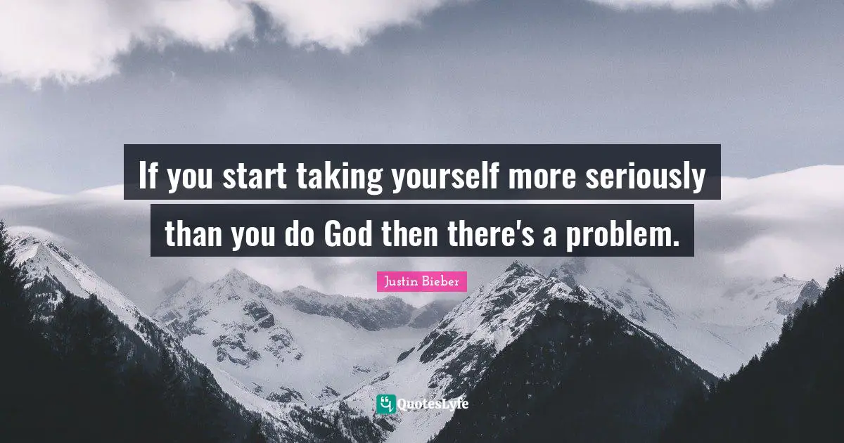 If you start taking yourself more seriously than you do God then there's a problem.