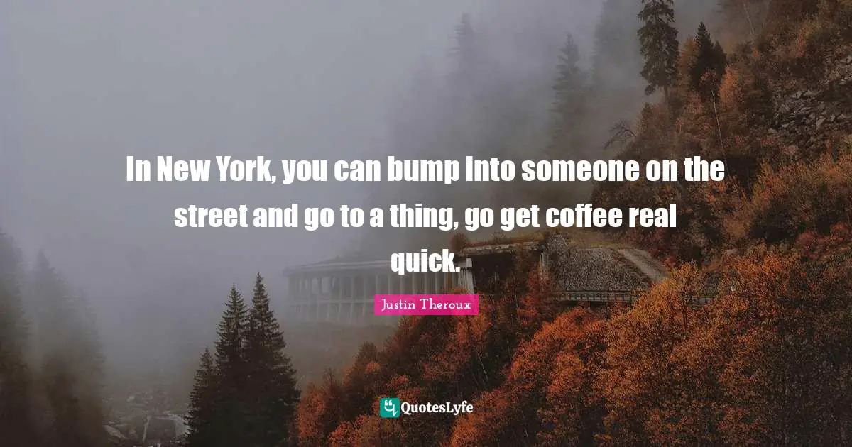 In New York, you can bump into someone on the street and go to a thing, go get coffee real quick.