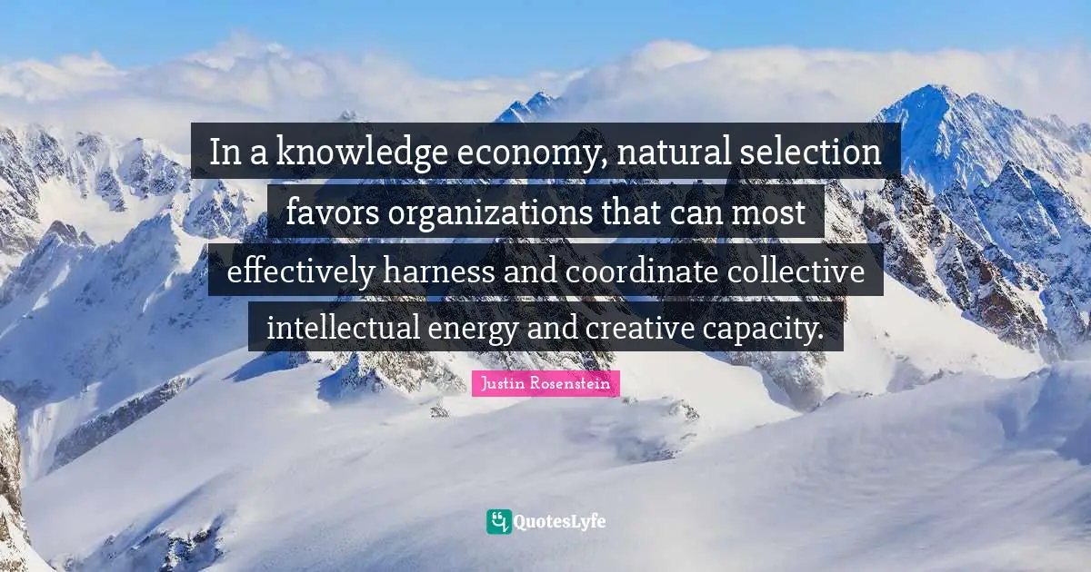 In a knowledge economy, natural selection favors organizations that can most effectively harness and coordinate collective intellectual energy and creative capacity.