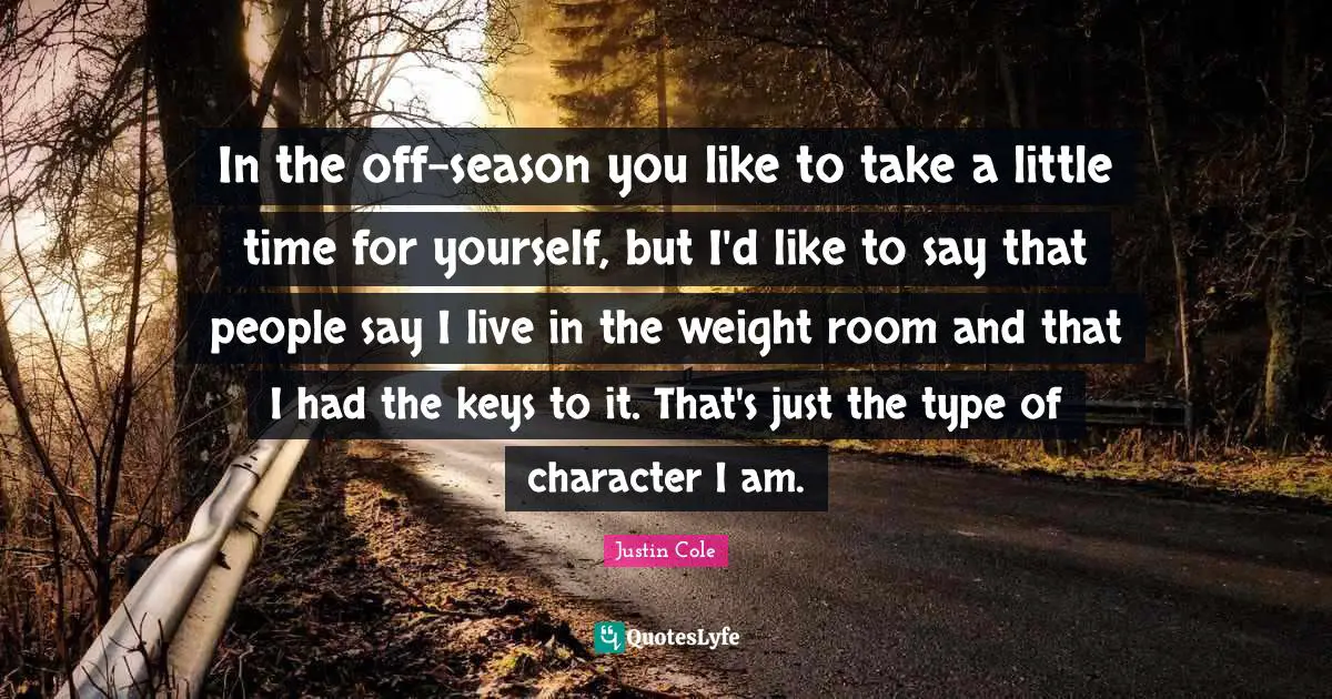 In the off-season you like to take a little time for yourself, but I'd like to say that people say I live in the weight room and that I had the keys to it. That's just the type of character I am.