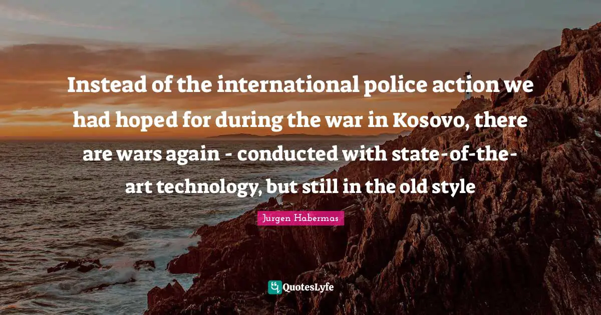 Jurgen Habermas Quotes: "Instead of the international police action we had hoped for during the war in Kosovo, there are wars again - conducted with state-of-the-art technology, but still in the old style"