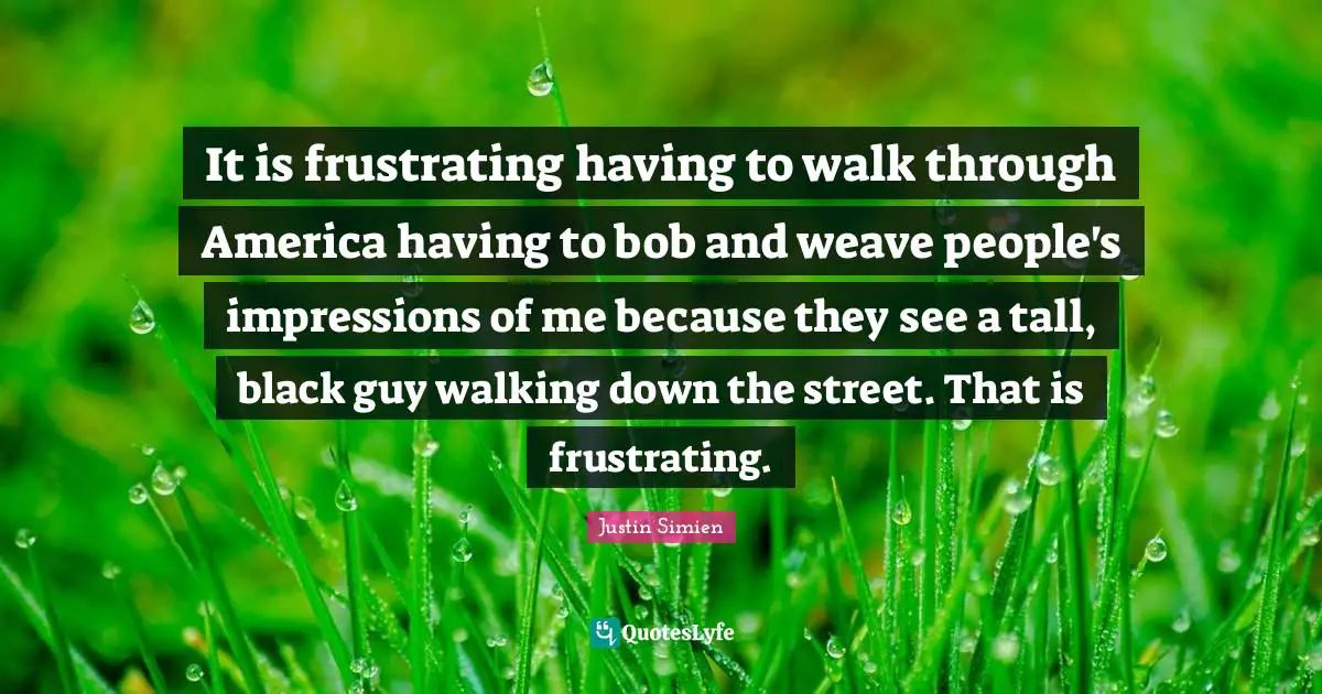 It is frustrating having to walk through America having to bob and weave people's impressions of me because they see a tall, black guy walking down the street. That is frustrating.