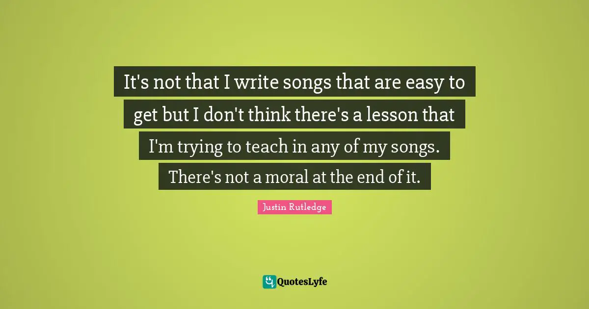 It's not that I write songs that are easy to get but I don't think there's a lesson that I'm trying to teach in any of my songs. There's not a moral at the end of it.