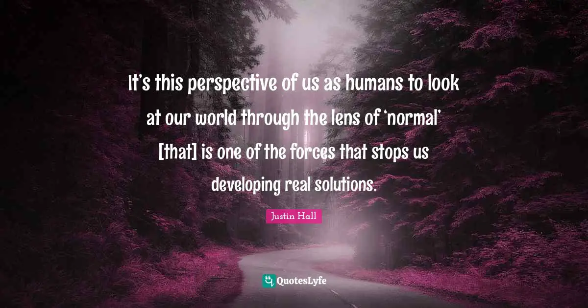It’s this perspective of us as humans to look at our world through the lens of ‘normal’ [that] is one of the forces that stops us developing real solutions.