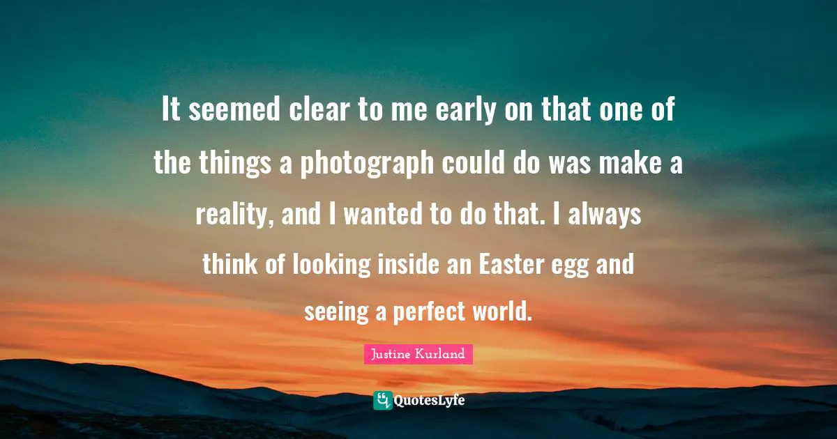 It seemed clear to me early on that one of the things a photograph could do was make a reality, and I wanted to do that. I always think of looking inside an Easter egg and seeing a perfect world.