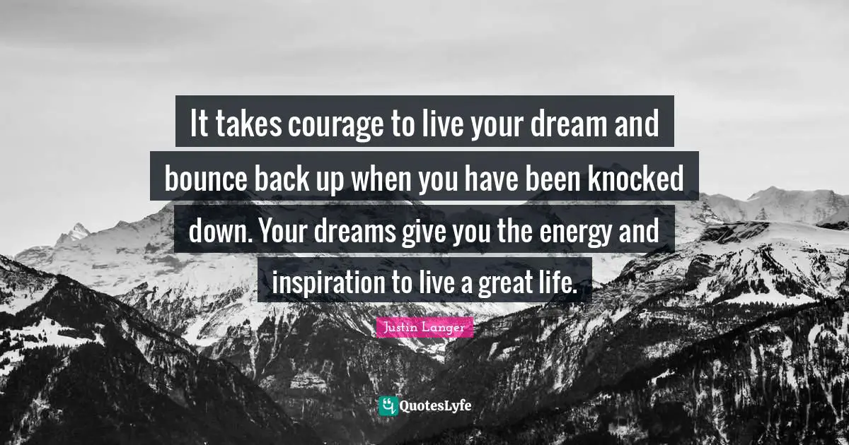 It takes courage to live your dream and bounce back up when you have been knocked down. Your dreams give you the energy and inspiration to live a great life.