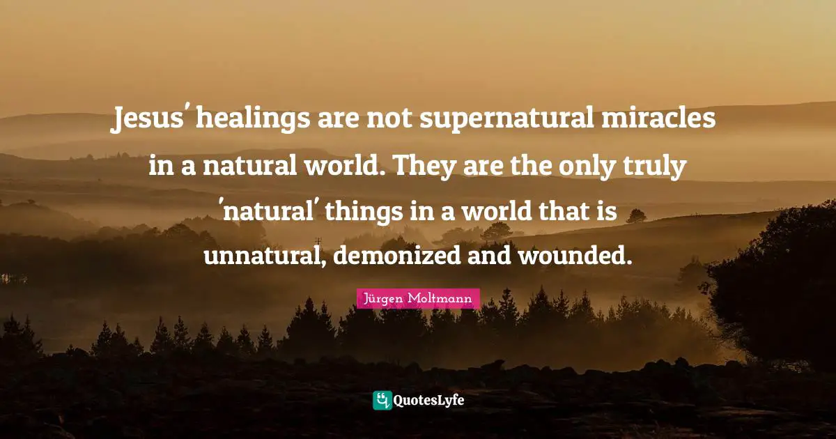 Jürgen Moltmann Quotes: "Jesus' healings are not supernatural miracles in a natural world. They are the only truly 'natural' things in a world that is unnatural, demonized and wounded."