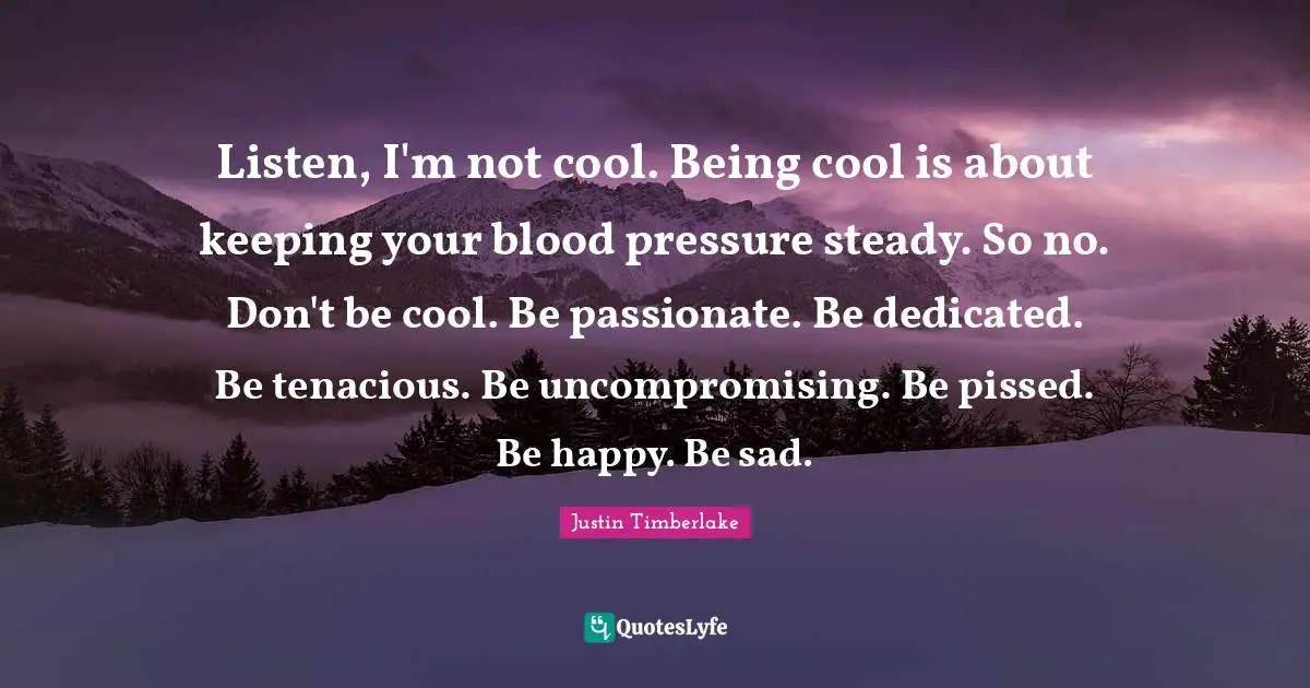 Listen, I'm not cool. Being cool is about keeping your blood pressure steady. So no. Don't be cool. Be passionate. Be dedicated. Be tenacious. Be uncompromising. Be pissed. Be happy. Be sad.